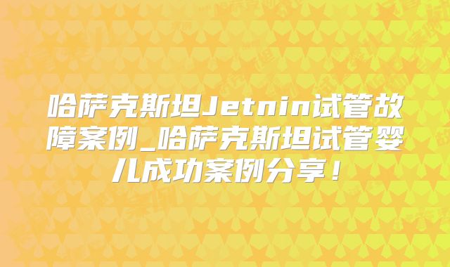 哈萨克斯坦Jetnin试管故障案例_哈萨克斯坦试管婴儿成功案例分享!