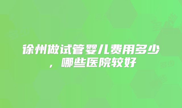徐州做试管婴儿费用多少,哪些医院较好