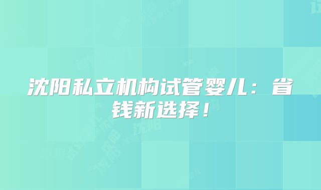 沈阳私立机构试管婴儿：省钱新选择！