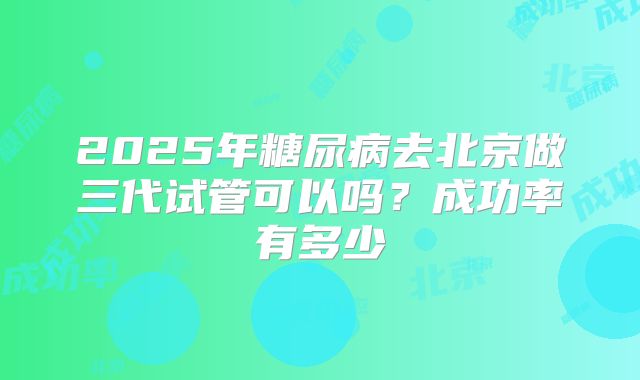 2025年糖尿病去北京做三代试管可以吗?成功率有多少