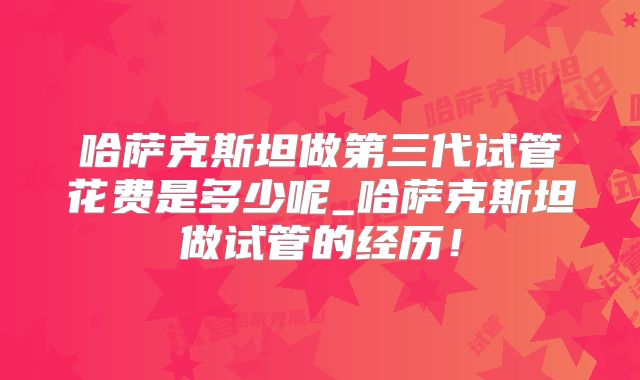 哈萨克斯坦做第三代试管花费是多少呢_哈萨克斯坦做试管的经历！