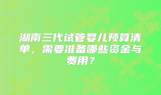 湖南三代试管婴儿预算清单，需要准备哪些资金与费用？