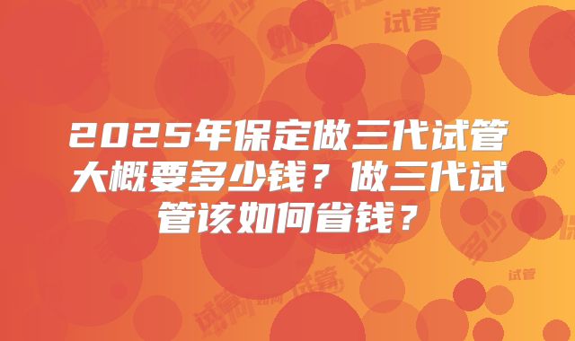 2025年保定做三代试管大概要多少钱？做三代试管该如何省钱？