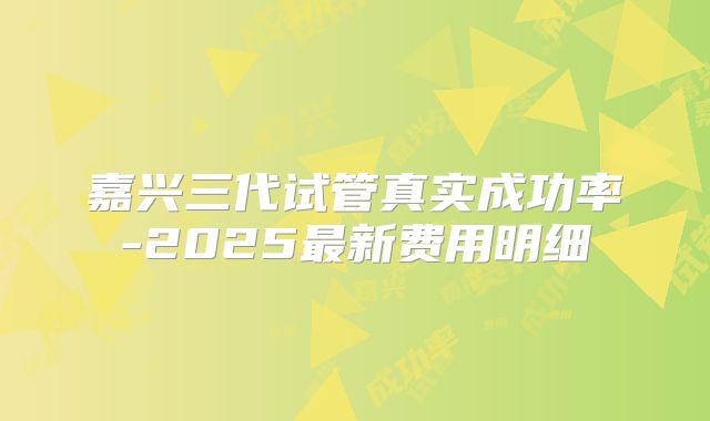 嘉兴三代试管真实成功率-2025最新费用明细