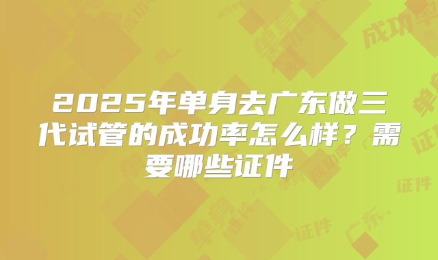 2025年单身去广东做三代试管的成功率怎么样？需要哪些证件