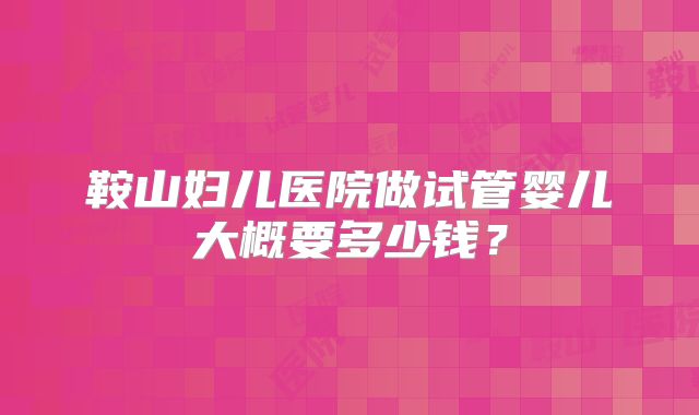 鞍山妇儿医院做试管婴儿大概要多少钱？