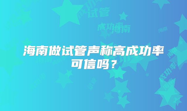 海南做试管声称高成功率可信吗?