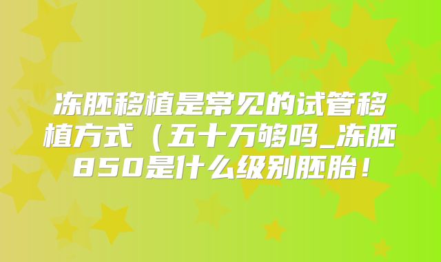 冻胚移植是常见的试管移植方式（五十万够吗_冻胚850是什么级别胚胎！