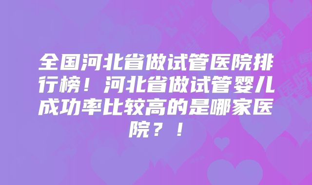 全国河北省做试管医院排行榜!河北省做试管婴儿成功率比较高的是哪家医院?!