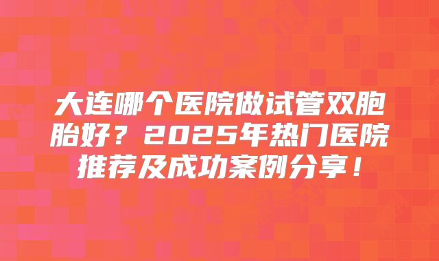 大连哪个医院做试管双胞胎好?2025年热门医院推荐及成功案例分享!