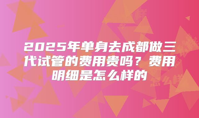 2025年单身去成都做三代试管的费用贵吗?费用明细是怎么样的