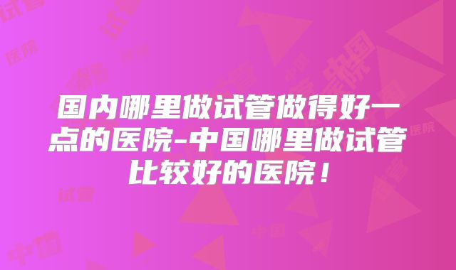 国内哪里做试管做得好一点的医院-中国哪里做试管比较好的医院!