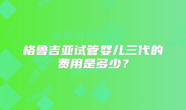 格鲁吉亚试管婴儿三代的费用是多少？