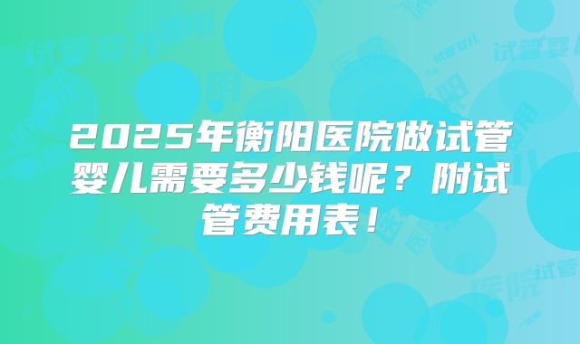 2025年衡阳医院做试管婴儿需要多少钱呢？附试管费用表！