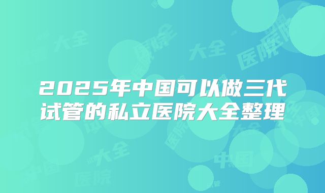 2025年中国可以做三代试管的私立医院大全整理