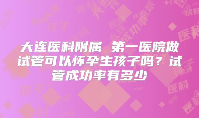 大连医科附属 第一医院做试管可以怀孕生孩子吗?试管成功率有多少
