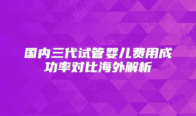 国内三代试管婴儿费用成功率对比海外解析