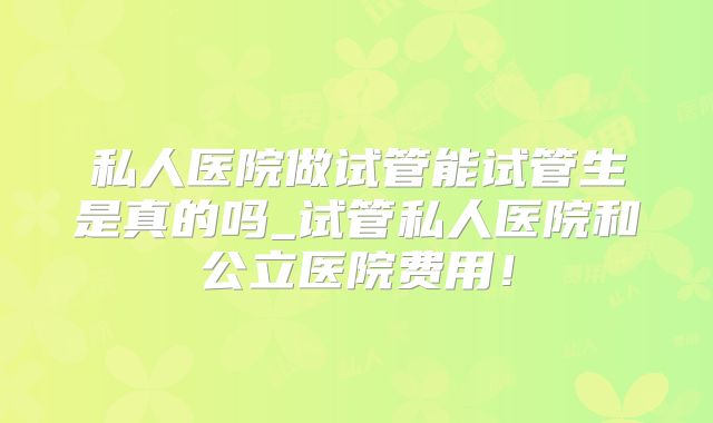 私人医院做试管能试管生是真的吗_试管私人医院和公立医院费用！