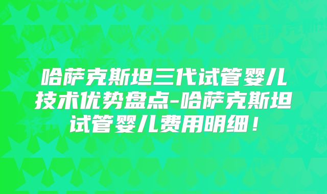 哈萨克斯坦三代试管婴儿技术优势盘点-哈萨克斯坦试管婴儿费用明细！