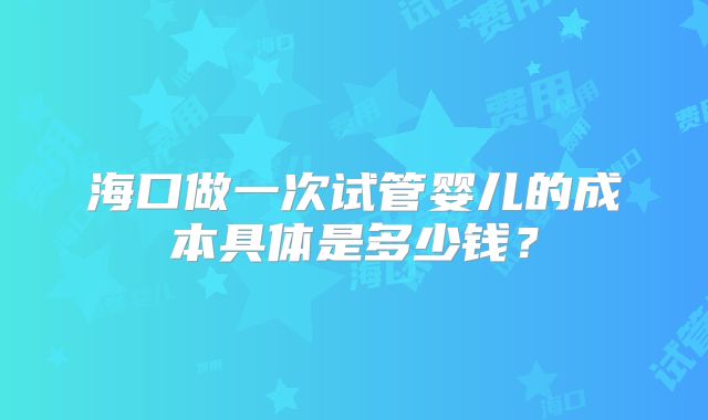 海口做一次试管婴儿的成本具体是多少钱？