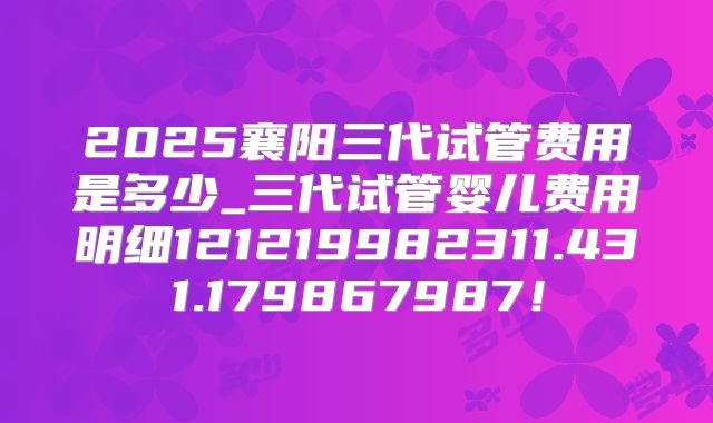 2025襄阳三代试管费用是多少_三代试管婴儿费用明细121219982311.431.179867987！