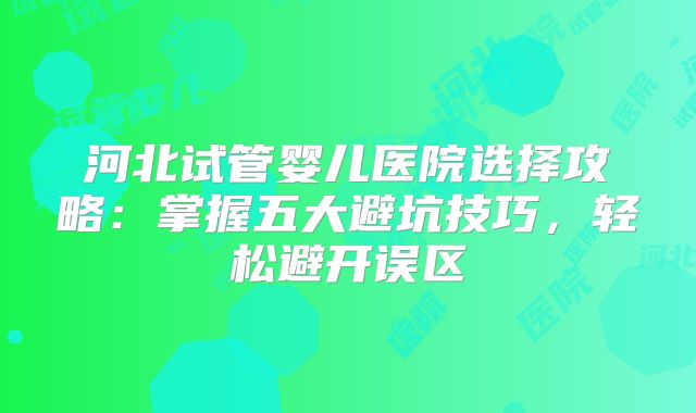 河北试管婴儿医院选择攻略：掌握五大避坑技巧，轻松避开误区