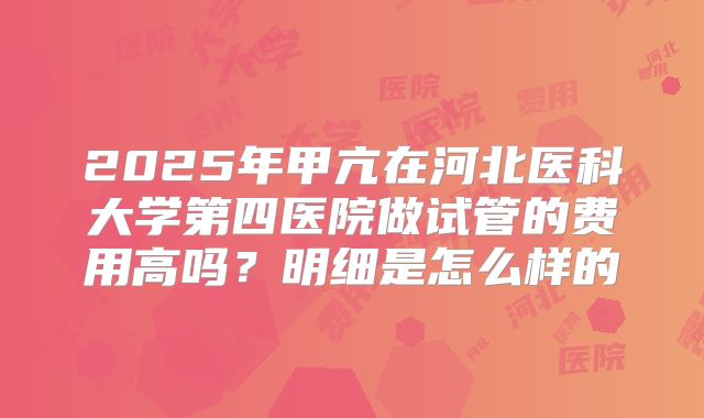 2025年甲亢在河北医科大学第四医院做试管的费用高吗?明细是怎么样的