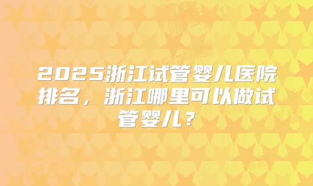 2025浙江试管婴儿医院排名，浙江哪里可以做试管婴儿？