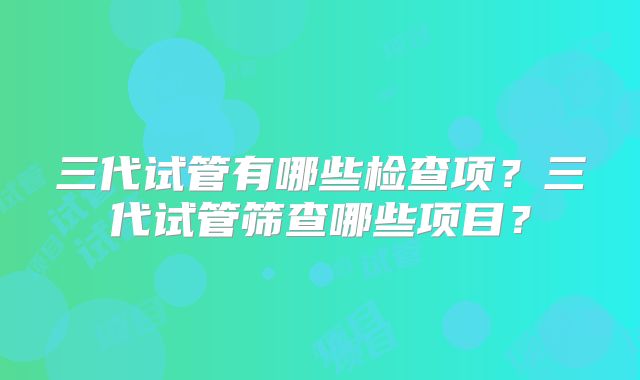 三代试管有哪些检查项？三代试管筛查哪些项目？