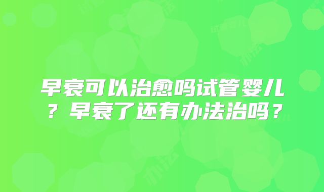 早衰可以治愈吗试管婴儿？早衰了还有办法治吗？