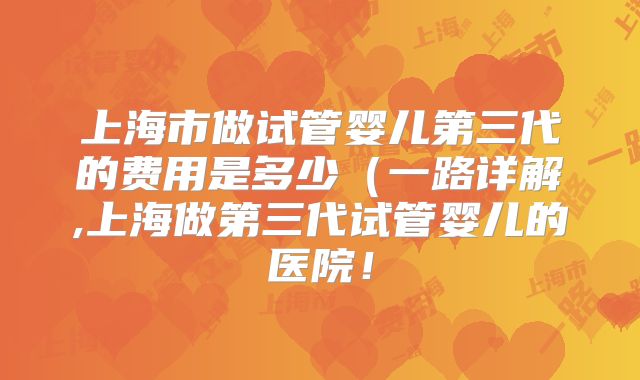 上海市做试管婴儿第三代的费用是多少（一路详解,上海做第三代试管婴儿的医院！