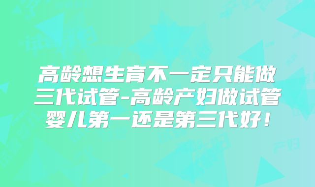 高龄想生育不一定只能做三代试管-高龄产妇做试管婴儿第一还是第三代好！