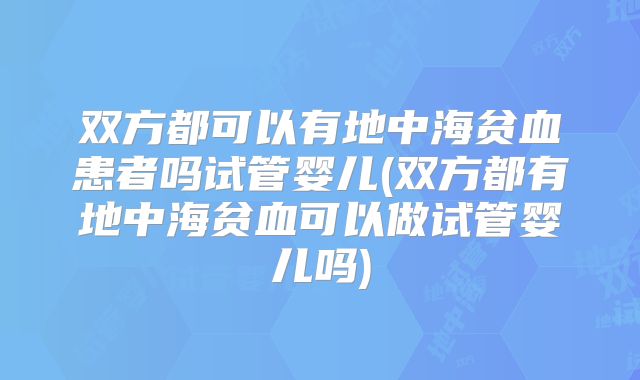 双方都可以有地中海贫血患者吗试管婴儿(双方都有地中海贫血可以做试管婴儿吗)