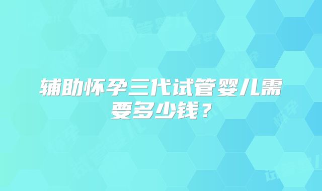 辅助怀孕三代试管婴儿需要多少钱?