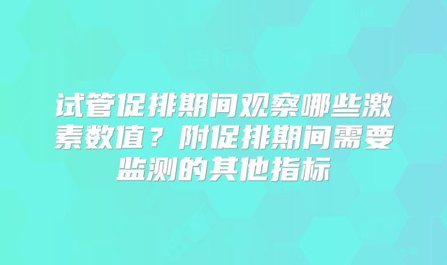 试管促排期间观察哪些激素数值？附促排期间需要监测的其他指标