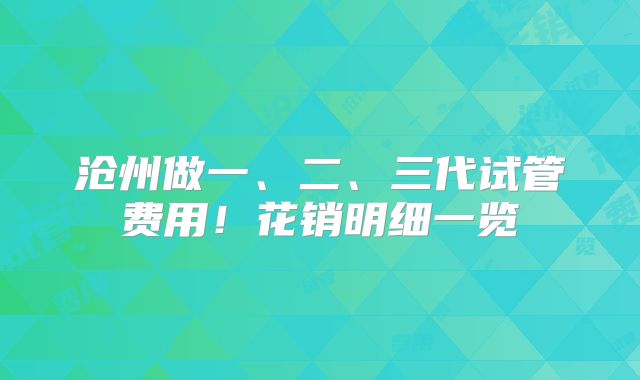 沧州做一、二、三代试管费用!花销明细一览
