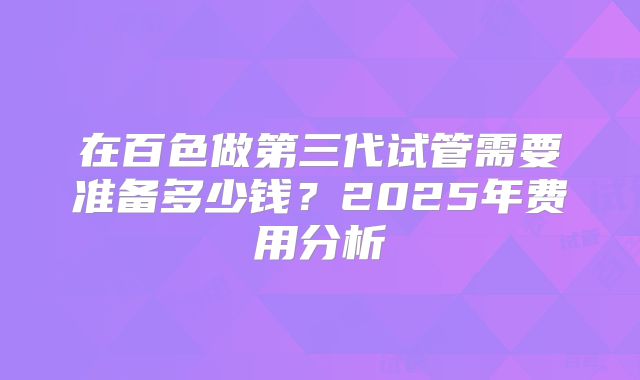 在百色做第三代试管需要准备多少钱?2025年费用分析