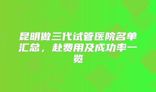 昆明做三代试管医院名单汇总，赴费用及成功率一览
