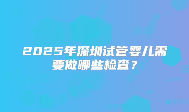 2025年深圳试管婴儿需要做哪些检查?