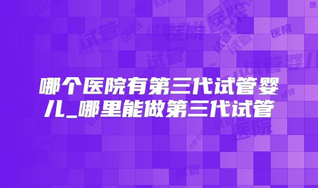 哪个医院有第三代试管婴儿_哪里能做第三代试管