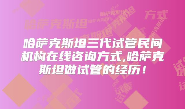 哈萨克斯坦三代试管民间机构在线咨询方式,哈萨克斯坦做试管的经历!