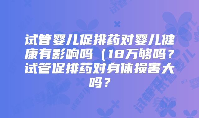 试管婴儿促排药对婴儿健康有影响吗（18万够吗？试管促排药对身体损害大吗？