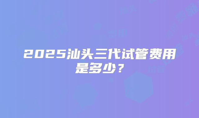2025汕头三代试管费用是多少？