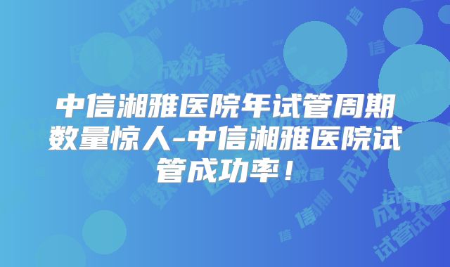 中信湘雅医院年试管周期数量惊人-中信湘雅医院试管成功率！