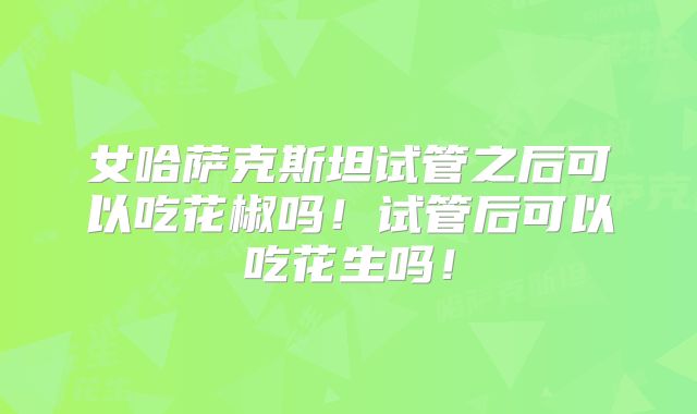 女哈萨克斯坦试管之后可以吃花椒吗！试管后可以吃花生吗！