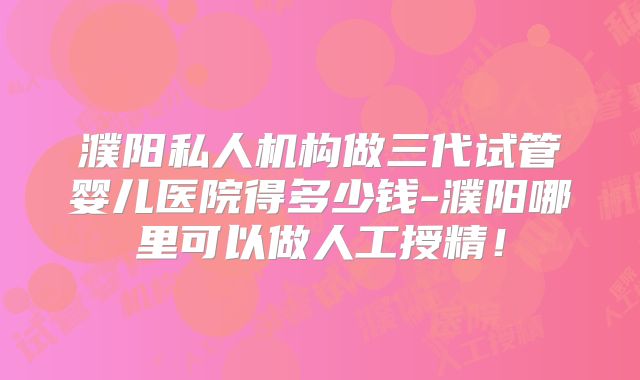濮阳私人机构做三代试管婴儿医院得多少钱-濮阳哪里可以做人工授精!