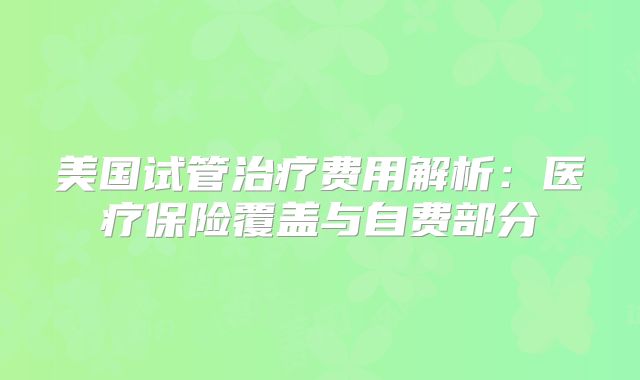 美国试管治疗费用解析：医疗保险覆盖与自费部分