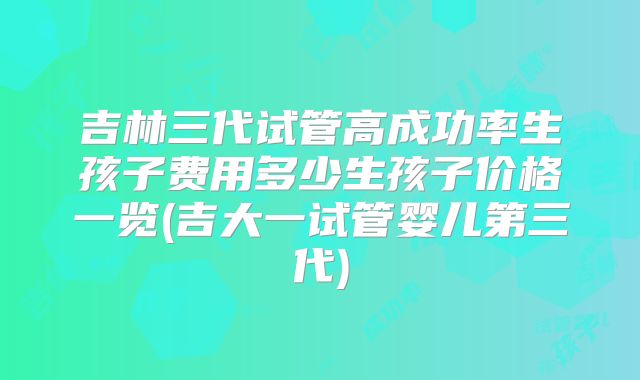 吉林三代试管高成功率生孩子费用多少生孩子价格一览(吉大一试管婴儿第三代)