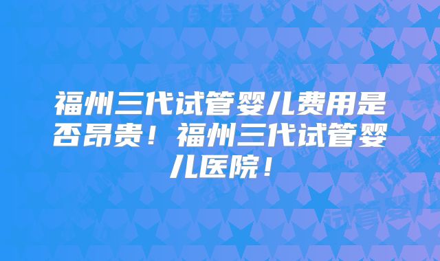 福州三代试管婴儿费用是否昂贵!福州三代试管婴儿医院!