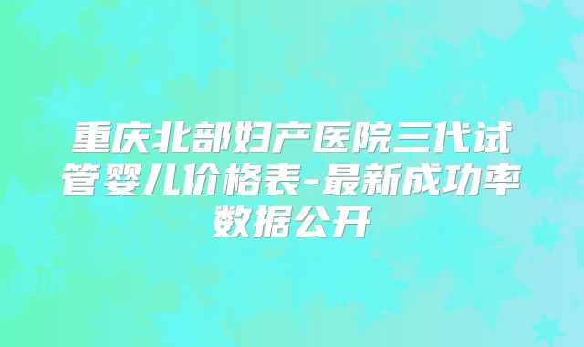 重庆北部妇产医院三代试管婴儿价格表-最新成功率数据公开